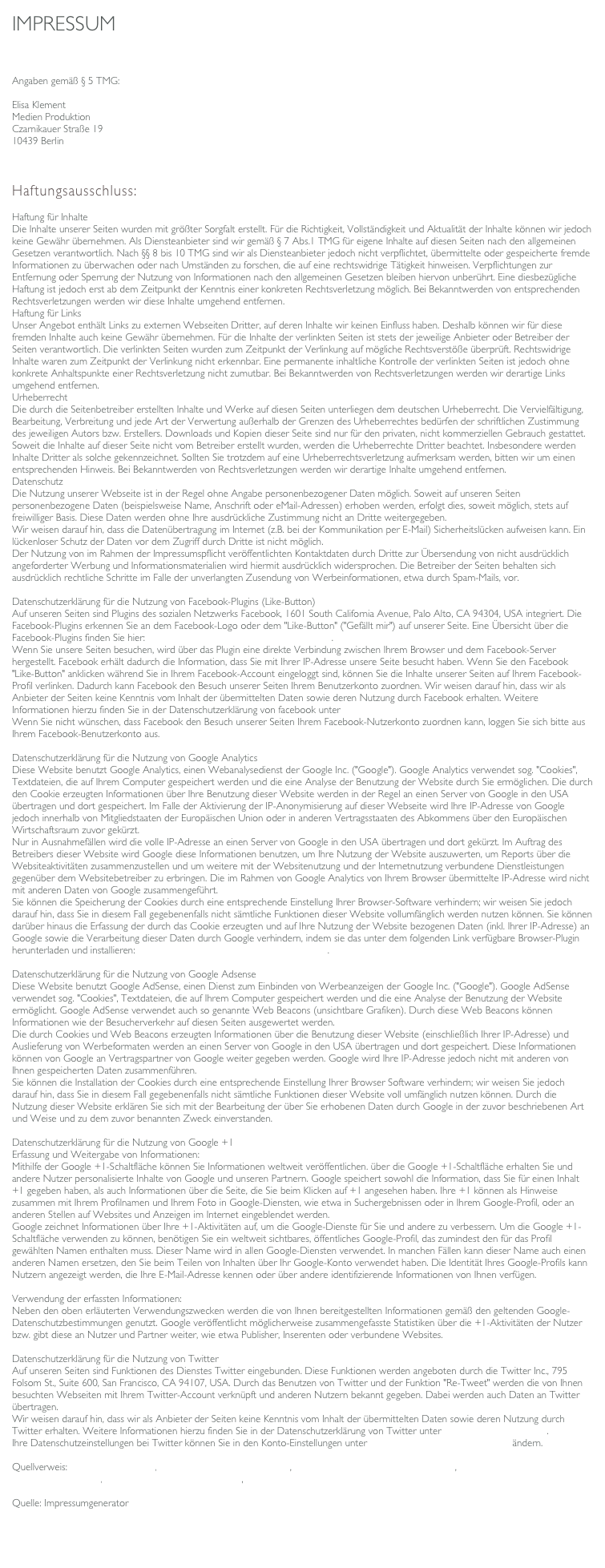 IMPRESSUM

Angaben gemäß § 5 TMG: 
Elisa Klement
Medien Produktion
Czarnikauer Straße 19
10439 Berlin


 
Haftungsausschluss:
Haftung für Inhalte
Die Inhalte unserer Seiten wurden mit größter Sorgfalt erstellt. Für die Richtigkeit, Vollständigkeit und Aktualität der Inhalte können wir jedoch keine Gewähr übernehmen. Als Diensteanbieter sind wir gemäß § 7 Abs.1 TMG für eigene Inhalte auf diesen Seiten nach den allgemeinen Gesetzen verantwortlich. Nach §§ 8 bis 10 TMG sind wir als Diensteanbieter jedoch nicht verpflichtet, übermittelte oder gespeicherte fremde Informationen zu überwachen oder nach Umständen zu forschen, die auf eine rechtswidrige Tätigkeit hinweisen. Verpflichtungen zur Entfernung oder Sperrung der Nutzung von Informationen nach den allgemeinen Gesetzen bleiben hiervon unberührt. Eine diesbezügliche Haftung ist jedoch erst ab dem Zeitpunkt der Kenntnis einer konkreten Rechtsverletzung möglich. Bei Bekanntwerden von entsprechenden Rechtsverletzungen werden wir diese Inhalte umgehend entfernen.
Haftung für Links
Unser Angebot enthält Links zu externen Webseiten Dritter, auf deren Inhalte wir keinen Einfluss haben. Deshalb können wir für diese fremden Inhalte auch keine Gewähr übernehmen. Für die Inhalte der verlinkten Seiten ist stets der jeweilige Anbieter oder Betreiber der Seiten verantwortlich. Die verlinkten Seiten wurden zum Zeitpunkt der Verlinkung auf mögliche Rechtsverstöße überprüft. Rechtswidrige Inhalte waren zum Zeitpunkt der Verlinkung nicht erkennbar. Eine permanente inhaltliche Kontrolle der verlinkten Seiten ist jedoch ohne konkrete Anhaltspunkte einer Rechtsverletzung nicht zumutbar. Bei Bekanntwerden von Rechtsverletzungen werden wir derartige Links umgehend entfernen.
Urheberrecht
Die durch die Seitenbetreiber erstellten Inhalte und Werke auf diesen Seiten unterliegen dem deutschen Urheberrecht. Die Vervielfältigung, Bearbeitung, Verbreitung und jede Art der Verwertung außerhalb der Grenzen des Urheberrechtes bedürfen der schriftlichen Zustimmung des jeweiligen Autors bzw. Erstellers. Downloads und Kopien dieser Seite sind nur für den privaten, nicht kommerziellen Gebrauch gestattet. Soweit die Inhalte auf dieser Seite nicht vom Betreiber erstellt wurden, werden die Urheberrechte Dritter beachtet. Insbesondere werden Inhalte Dritter als solche gekennzeichnet. Sollten Sie trotzdem auf eine Urheberrechtsverletzung aufmerksam werden, bitten wir um einen entsprechenden Hinweis. Bei Bekanntwerden von Rechtsverletzungen werden wir derartige Inhalte umgehend entfernen.
Datenschutz
Die Nutzung unserer Webseite ist in der Regel ohne Angabe personenbezogener Daten möglich. Soweit auf unseren Seiten personenbezogene Daten (beispielsweise Name, Anschrift oder eMail-Adressen) erhoben werden, erfolgt dies, soweit möglich, stets auf freiwilliger Basis. Diese Daten werden ohne Ihre ausdrückliche Zustimmung nicht an Dritte weitergegeben.
Wir weisen darauf hin, dass die Datenübertragung im Internet (z.B. bei der Kommunikation per E-Mail) Sicherheitslücken aufweisen kann. Ein lückenloser Schutz der Daten vor dem Zugriff durch Dritte ist nicht möglich.
Der Nutzung von im Rahmen der Impressumspflicht veröffentlichten Kontaktdaten durch Dritte zur Übersendung von nicht ausdrücklich angeforderter Werbung und Informationsmaterialien wird hiermit ausdrücklich widersprochen. Die Betreiber der Seiten behalten sich ausdrücklich rechtliche Schritte im Falle der unverlangten Zusendung von Werbeinformationen, etwa durch Spam-Mails, vor.
 
Datenschutzerklärung für die Nutzung von Facebook-Plugins (Like-Button)
Auf unseren Seiten sind Plugins des sozialen Netzwerks Facebook, 1601 South California Avenue, Palo Alto, CA 94304, USA integriert. Die Facebook-Plugins erkennen Sie an dem Facebook-Logo oder dem "Like-Button" ("Gefällt mir") auf unserer Seite. Eine Übersicht über die Facebook-Plugins finden Sie hier: http://developers.facebook.com/docs/plugins/. Wenn Sie unsere Seiten besuchen, wird über das Plugin eine direkte Verbindung zwischen Ihrem Browser und dem Facebook-Server hergestellt. Facebook erhält dadurch die Information, dass Sie mit Ihrer IP-Adresse unsere Seite besucht haben. Wenn Sie den Facebook "Like-Button" anklicken während Sie in Ihrem Facebook-Account eingeloggt sind, können Sie die Inhalte unserer Seiten auf Ihrem Facebook-Profil verlinken. Dadurch kann Facebook den Besuch unserer Seiten Ihrem Benutzerkonto zuordnen. Wir weisen darauf hin, dass wir als Anbieter der Seiten keine Kenntnis vom Inhalt der übermittelten Daten sowie deren Nutzung durch Facebook erhalten. Weitere Informationen hierzu finden Sie in der Datenschutzerklärung von facebook unter http://de-de.facebook.com/policy.php
Wenn Sie nicht wünschen, dass Facebook den Besuch unserer Seiten Ihrem Facebook-Nutzerkonto zuordnen kann, loggen Sie sich bitte aus Ihrem Facebook-Benutzerkonto aus.
 
Datenschutzerklärung für die Nutzung von Google Analytics
Diese Website benutzt Google Analytics, einen Webanalysedienst der Google Inc. ("Google"). Google Analytics verwendet sog. "Cookies", Textdateien, die auf Ihrem Computer gespeichert werden und die eine Analyse der Benutzung der Website durch Sie ermöglichen. Die durch den Cookie erzeugten Informationen über Ihre Benutzung dieser Website werden in der Regel an einen Server von Google in den USA übertragen und dort gespeichert. Im Falle der Aktivierung der IP-Anonymisierung auf dieser Webseite wird Ihre IP-Adresse von Google jedoch innerhalb von Mitgliedstaaten der Europäischen Union oder in anderen Vertragsstaaten des Abkommens über den Europäischen Wirtschaftsraum zuvor gekürzt.
Nur in Ausnahmefällen wird die volle IP-Adresse an einen Server von Google in den USA übertragen und dort gekürzt. Im Auftrag des Betreibers dieser Website wird Google diese Informationen benutzen, um Ihre Nutzung der Website auszuwerten, um Reports über die Websiteaktivitäten zusammenzustellen und um weitere mit der Websitenutzung und der Internetnutzung verbundene Dienstleistungen gegenüber dem Websitebetreiber zu erbringen. Die im Rahmen von Google Analytics von Ihrem Browser übermittelte IP-Adresse wird nicht mit anderen Daten von Google zusammengeführt.
Sie können die Speicherung der Cookies durch eine entsprechende Einstellung Ihrer Browser-Software verhindern; wir weisen Sie jedoch darauf hin, dass Sie in diesem Fall gegebenenfalls nicht sämtliche Funktionen dieser Website vollumfänglich werden nutzen können. Sie können darüber hinaus die Erfassung der durch das Cookie erzeugten und auf Ihre Nutzung der Website bezogenen Daten (inkl. Ihrer IP-Adresse) an Google sowie die Verarbeitung dieser Daten durch Google verhindern, indem sie das unter dem folgenden Link verfügbare Browser-Plugin herunterladen und installieren: http://tools.google.com/dlpage/gaoptout?hl=de.
 
Datenschutzerklärung für die Nutzung von Google Adsense
Diese Website benutzt Google AdSense, einen Dienst zum Einbinden von Werbeanzeigen der Google Inc. ("Google"). Google AdSense verwendet sog. "Cookies", Textdateien, die auf Ihrem Computer gespeichert werden und die eine Analyse der Benutzung der Website ermöglicht. Google AdSense verwendet auch so genannte Web Beacons (unsichtbare Grafiken). Durch diese Web Beacons können Informationen wie der Besucherverkehr auf diesen Seiten ausgewertet werden.
Die durch Cookies und Web Beacons erzeugten Informationen über die Benutzung dieser Website (einschließlich Ihrer IP-Adresse) und Auslieferung von Werbeformaten werden an einen Server von Google in den USA übertragen und dort gespeichert. Diese Informationen können von Google an Vertragspartner von Google weiter gegeben werden. Google wird Ihre IP-Adresse jedoch nicht mit anderen von Ihnen gespeicherten Daten zusammenführen.
Sie können die Installation der Cookies durch eine entsprechende Einstellung Ihrer Browser Software verhindern; wir weisen Sie jedoch darauf hin, dass Sie in diesem Fall gegebenenfalls nicht sämtliche Funktionen dieser Website voll umfänglich nutzen können. Durch die Nutzung dieser Website erklären Sie sich mit der Bearbeitung der über Sie erhobenen Daten durch Google in der zuvor beschriebenen Art und Weise und zu dem zuvor benannten Zweck einverstanden.
 
Datenschutzerklärung für die Nutzung von Google +1
Erfassung und Weitergabe von Informationen: Mithilfe der Google +1-Schaltfläche können Sie Informationen weltweit veröffentlichen. über die Google +1-Schaltfläche erhalten Sie und andere Nutzer personalisierte Inhalte von Google und unseren Partnern. Google speichert sowohl die Information, dass Sie für einen Inhalt +1 gegeben haben, als auch Informationen über die Seite, die Sie beim Klicken auf +1 angesehen haben. Ihre +1 können als Hinweise zusammen mit Ihrem Profilnamen und Ihrem Foto in Google-Diensten, wie etwa in Suchergebnissen oder in Ihrem Google-Profil, oder an anderen Stellen auf Websites und Anzeigen im Internet eingeblendet werden. Google zeichnet Informationen über Ihre +1-Aktivitäten auf, um die Google-Dienste für Sie und andere zu verbessern. Um die Google +1-Schaltfläche verwenden zu können, benötigen Sie ein weltweit sichtbares, öffentliches Google-Profil, das zumindest den für das Profil gewählten Namen enthalten muss. Dieser Name wird in allen Google-Diensten verwendet. In manchen Fällen kann dieser Name auch einen anderen Namen ersetzen, den Sie beim Teilen von Inhalten über Ihr Google-Konto verwendet haben. Die Identität Ihres Google-Profils kann Nutzern angezeigt werden, die Ihre E-Mail-Adresse kennen oder über andere identifizierende Informationen von Ihnen verfügen.  Verwendung der erfassten Informationen: Neben den oben erläuterten Verwendungszwecken werden die von Ihnen bereitgestellten Informationen gemäß den geltenden Google-Datenschutzbestimmungen genutzt. Google veröffentlicht möglicherweise zusammengefasste Statistiken über die +1-Aktivitäten der Nutzer bzw. gibt diese an Nutzer und Partner weiter, wie etwa Publisher, Inserenten oder verbundene Websites.
 
Datenschutzerklärung für die Nutzung von Twitter
Auf unseren Seiten sind Funktionen des Dienstes Twitter eingebunden. Diese Funktionen werden angeboten durch die Twitter Inc., 795 Folsom St., Suite 600, San Francisco, CA 94107, USA. Durch das Benutzen von Twitter und der Funktion "Re-Tweet" werden die von Ihnen besuchten Webseiten mit Ihrem Twitter-Account verknüpft und anderen Nutzern bekannt gegeben. Dabei werden auch Daten an Twitter übertragen.
Wir weisen darauf hin, dass wir als Anbieter der Seiten keine Kenntnis vom Inhalt der übermittelten Daten sowie deren Nutzung durch Twitter erhalten. Weitere Informationen hierzu finden Sie in der Datenschutzerklärung von Twitter unter http://twitter.com/privacy.
Ihre Datenschutzeinstellungen bei Twitter können Sie in den Konto-Einstellungen unter http://twitter.com/account/settings ändern.
 
Quellverweis: Disclaimer eRecht24, Facebook Datenschutzerklärung, Datenschutzerklärung Google Analytics, Google Adsense Datenschutzerklärung, Datenschutzerklärung Google +1, Datenschutzerklärung für Twitter

Quelle: Impressumgenerator von e-Recht24.de
